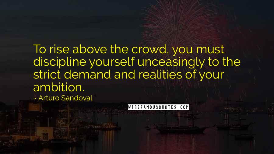 Arturo Sandoval Quotes: To rise above the crowd, you must discipline yourself unceasingly to the strict demand and realities of your ambition.