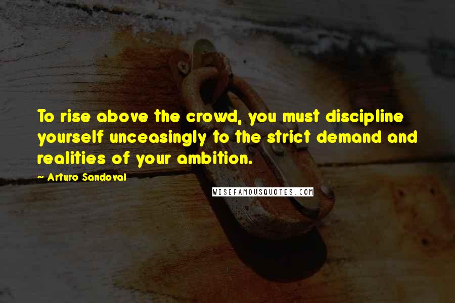 Arturo Sandoval Quotes: To rise above the crowd, you must discipline yourself unceasingly to the strict demand and realities of your ambition.