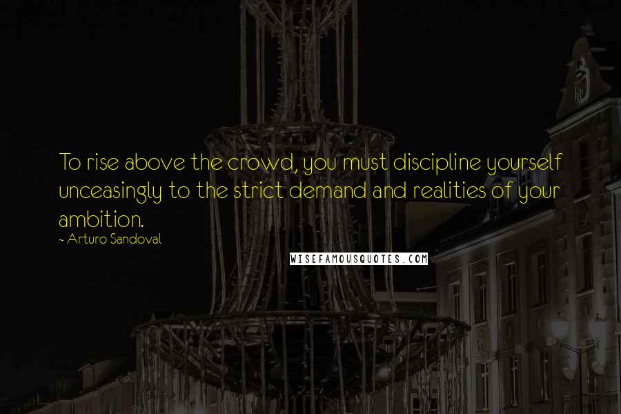 Arturo Sandoval Quotes: To rise above the crowd, you must discipline yourself unceasingly to the strict demand and realities of your ambition.