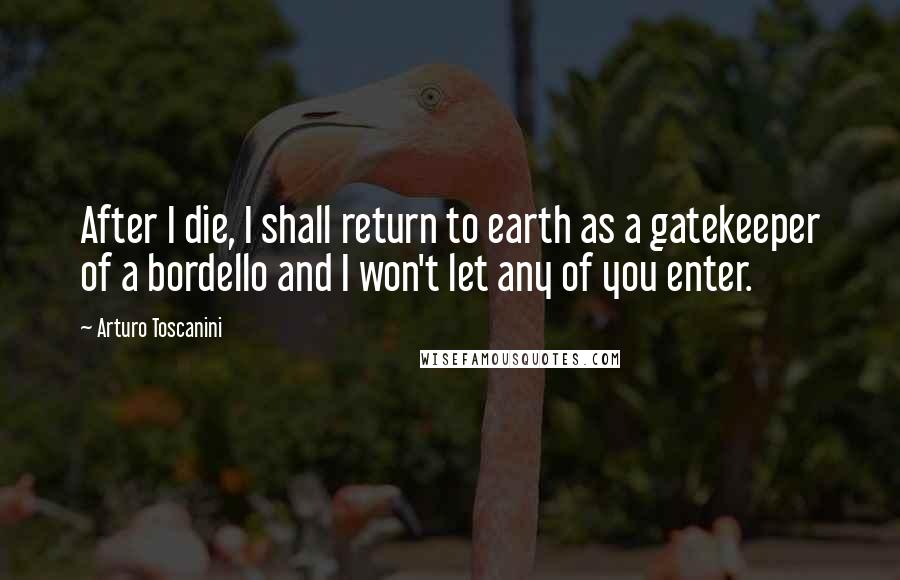 Arturo Toscanini Quotes: After I die, I shall return to earth as a gatekeeper of a bordello and I won't let any of you enter.