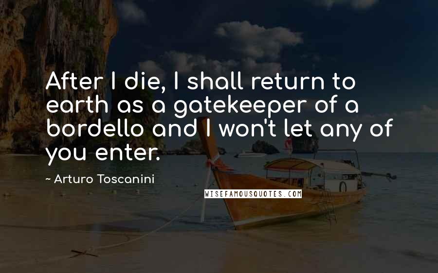 Arturo Toscanini Quotes: After I die, I shall return to earth as a gatekeeper of a bordello and I won't let any of you enter.