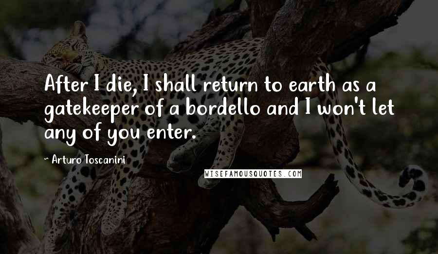 Arturo Toscanini Quotes: After I die, I shall return to earth as a gatekeeper of a bordello and I won't let any of you enter.