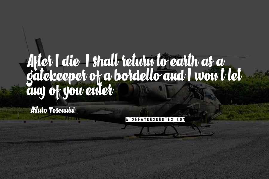 Arturo Toscanini Quotes: After I die, I shall return to earth as a gatekeeper of a bordello and I won't let any of you enter.