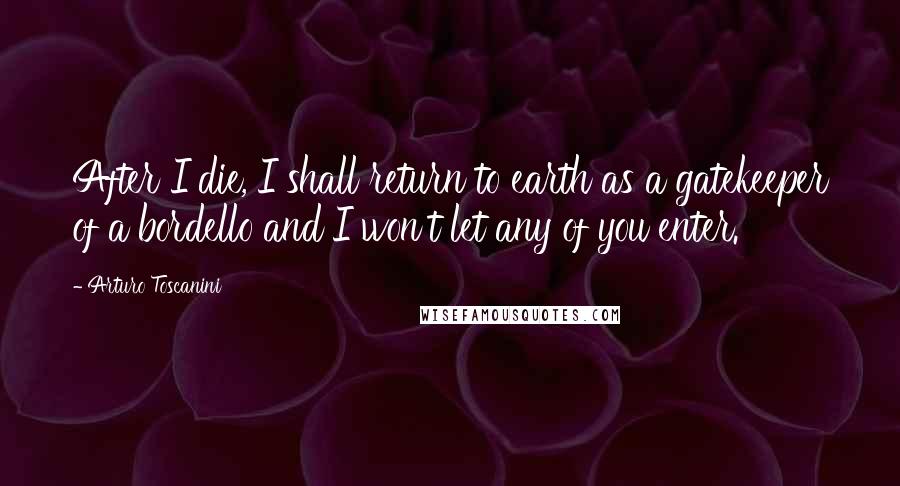 Arturo Toscanini Quotes: After I die, I shall return to earth as a gatekeeper of a bordello and I won't let any of you enter.