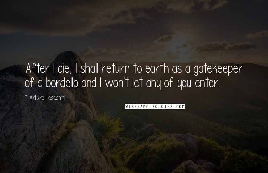 Arturo Toscanini Quotes: After I die, I shall return to earth as a gatekeeper of a bordello and I won't let any of you enter.
