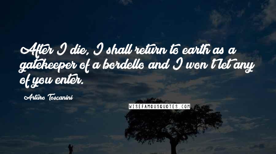 Arturo Toscanini Quotes: After I die, I shall return to earth as a gatekeeper of a bordello and I won't let any of you enter.