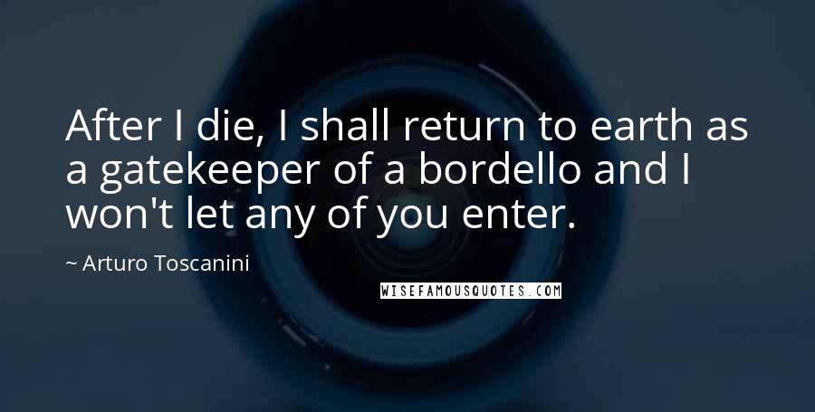 Arturo Toscanini Quotes: After I die, I shall return to earth as a gatekeeper of a bordello and I won't let any of you enter.