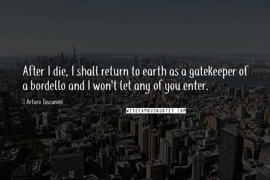 Arturo Toscanini Quotes: After I die, I shall return to earth as a gatekeeper of a bordello and I won't let any of you enter.