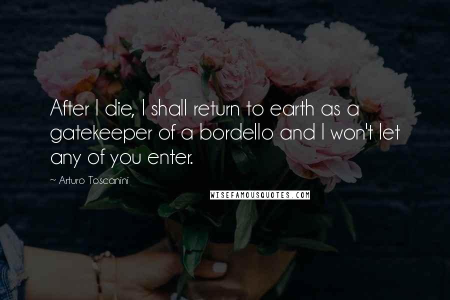 Arturo Toscanini Quotes: After I die, I shall return to earth as a gatekeeper of a bordello and I won't let any of you enter.