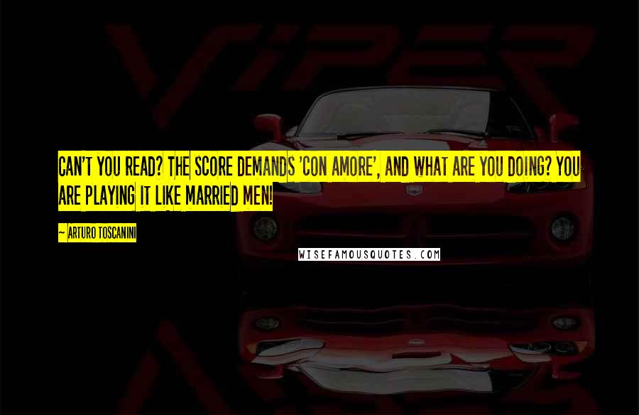 Arturo Toscanini Quotes: Can't you read? The score demands 'con amore', and what are you doing? You are playing it like married men!