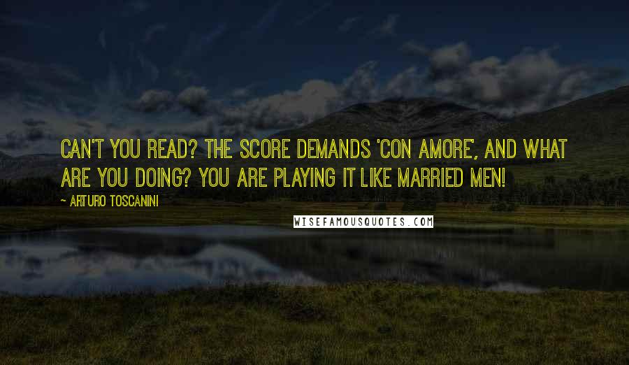 Arturo Toscanini Quotes: Can't you read? The score demands 'con amore', and what are you doing? You are playing it like married men!