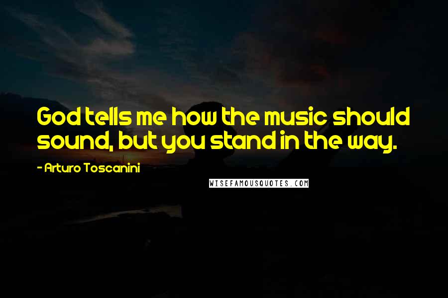 Arturo Toscanini Quotes: God tells me how the music should sound, but you stand in the way.