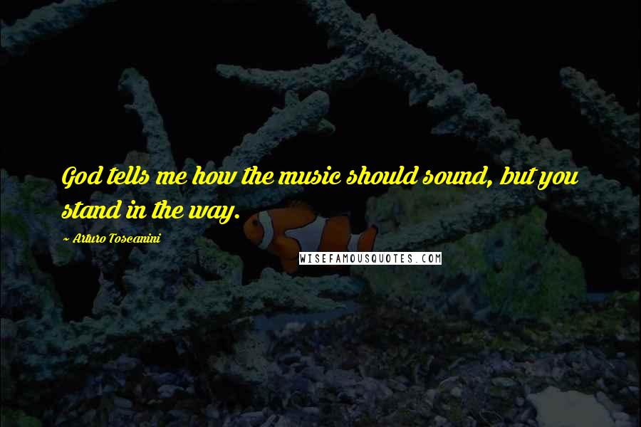 Arturo Toscanini Quotes: God tells me how the music should sound, but you stand in the way.