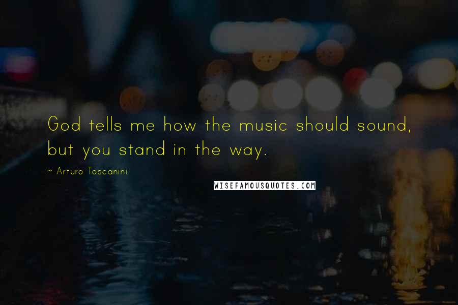 Arturo Toscanini Quotes: God tells me how the music should sound, but you stand in the way.