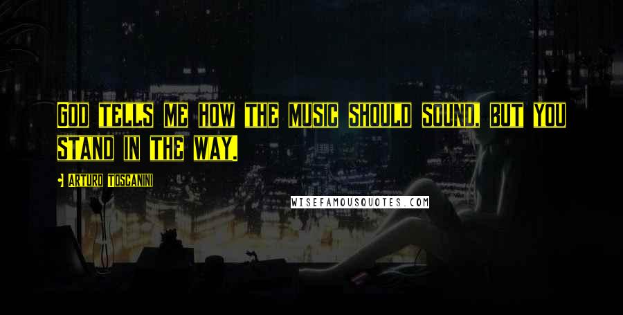 Arturo Toscanini Quotes: God tells me how the music should sound, but you stand in the way.
