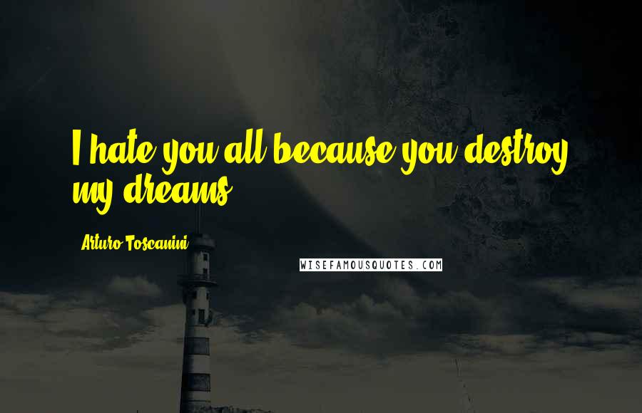 Arturo Toscanini Quotes: I hate you all because you destroy my dreams!