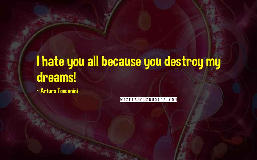 Arturo Toscanini Quotes: I hate you all because you destroy my dreams!