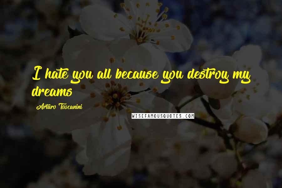 Arturo Toscanini Quotes: I hate you all because you destroy my dreams!