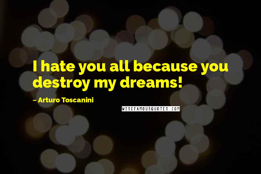 Arturo Toscanini Quotes: I hate you all because you destroy my dreams!