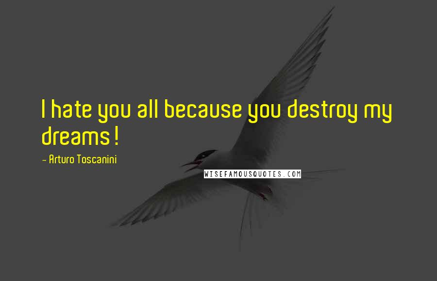 Arturo Toscanini Quotes: I hate you all because you destroy my dreams!