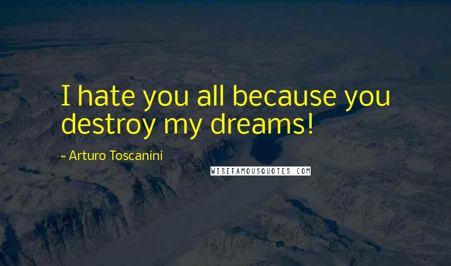 Arturo Toscanini Quotes: I hate you all because you destroy my dreams!