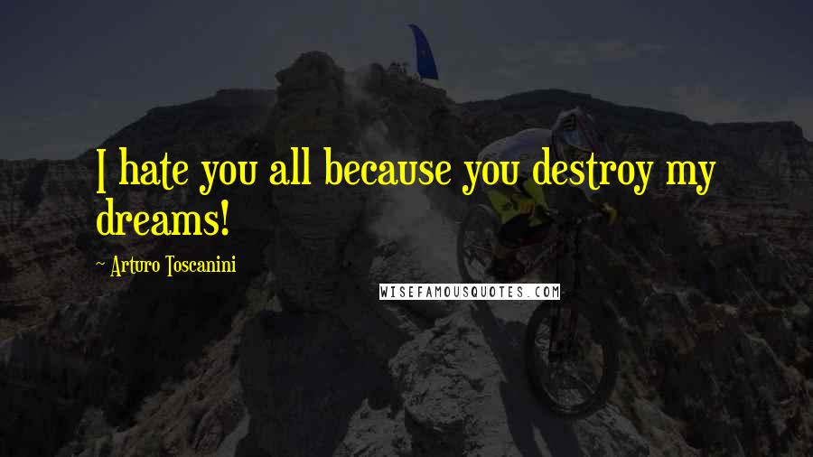 Arturo Toscanini Quotes: I hate you all because you destroy my dreams!