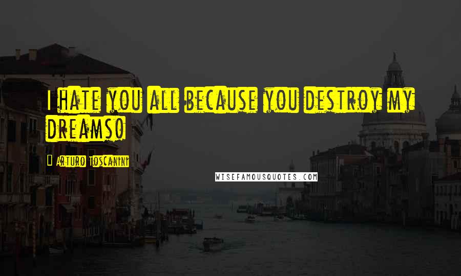 Arturo Toscanini Quotes: I hate you all because you destroy my dreams!