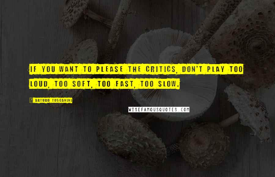 Arturo Toscanini Quotes: If you want to please the critics, don't play too loud, too soft, too fast, too slow.