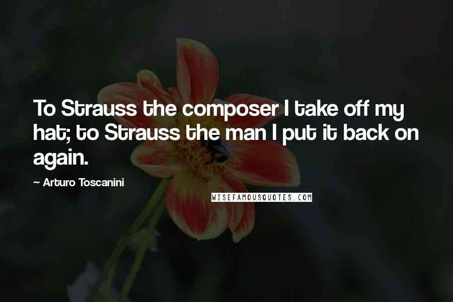 Arturo Toscanini Quotes: To Strauss the composer I take off my hat; to Strauss the man I put it back on again.