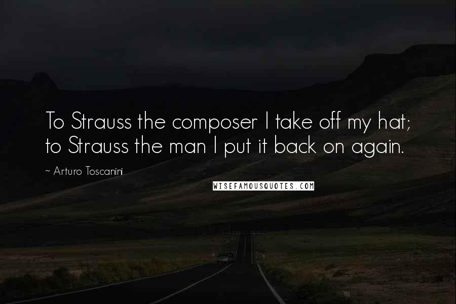 Arturo Toscanini Quotes: To Strauss the composer I take off my hat; to Strauss the man I put it back on again.