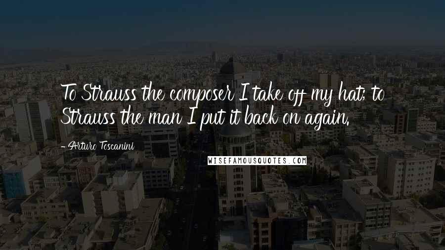 Arturo Toscanini Quotes: To Strauss the composer I take off my hat; to Strauss the man I put it back on again.