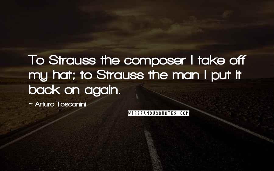 Arturo Toscanini Quotes: To Strauss the composer I take off my hat; to Strauss the man I put it back on again.