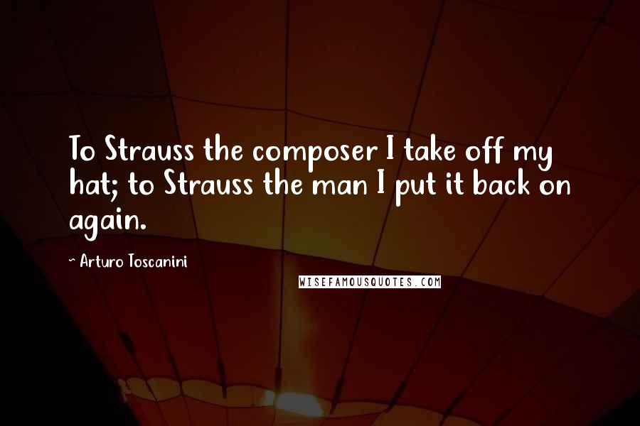 Arturo Toscanini Quotes: To Strauss the composer I take off my hat; to Strauss the man I put it back on again.