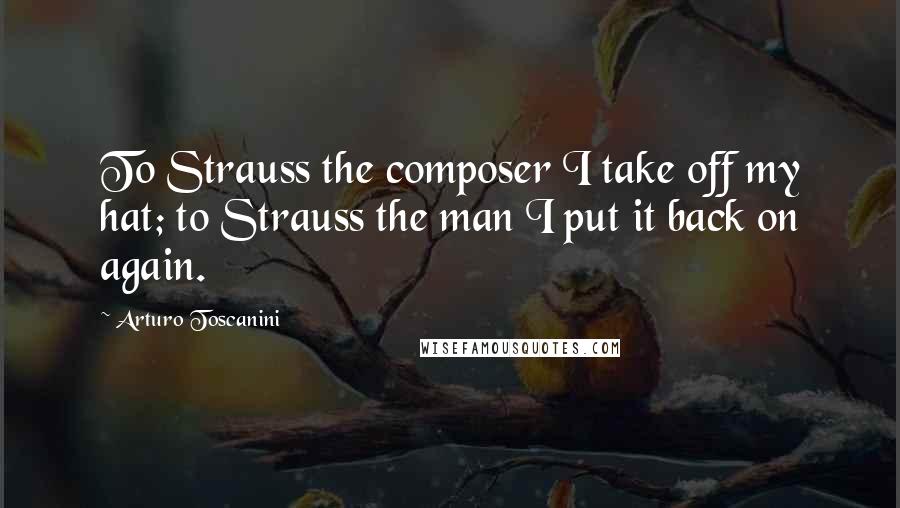 Arturo Toscanini Quotes: To Strauss the composer I take off my hat; to Strauss the man I put it back on again.