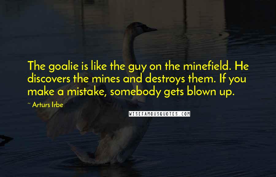 Arturs Irbe Quotes: The goalie is like the guy on the minefield. He discovers the mines and destroys them. If you make a mistake, somebody gets blown up.