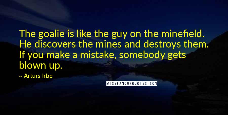 Arturs Irbe Quotes: The goalie is like the guy on the minefield. He discovers the mines and destroys them. If you make a mistake, somebody gets blown up.