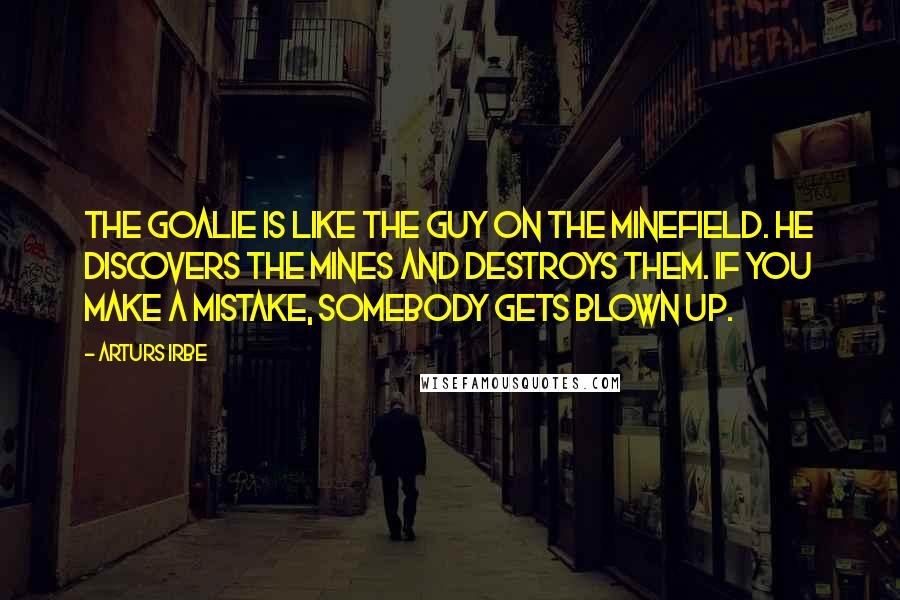 Arturs Irbe Quotes: The goalie is like the guy on the minefield. He discovers the mines and destroys them. If you make a mistake, somebody gets blown up.