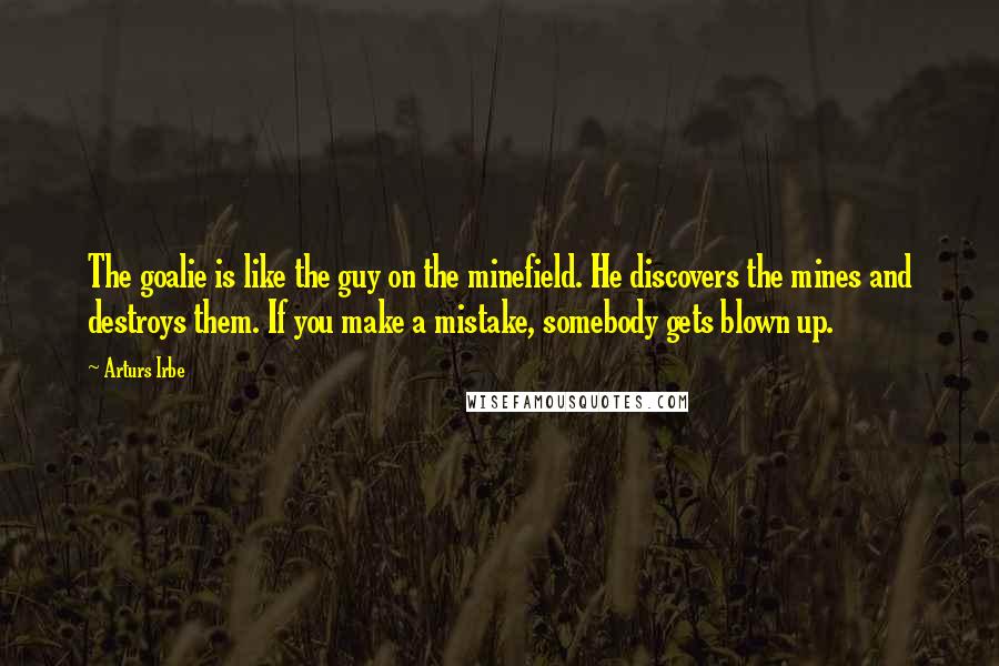 Arturs Irbe Quotes: The goalie is like the guy on the minefield. He discovers the mines and destroys them. If you make a mistake, somebody gets blown up.