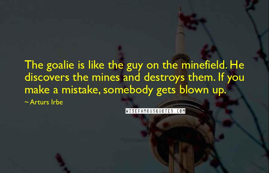 Arturs Irbe Quotes: The goalie is like the guy on the minefield. He discovers the mines and destroys them. If you make a mistake, somebody gets blown up.