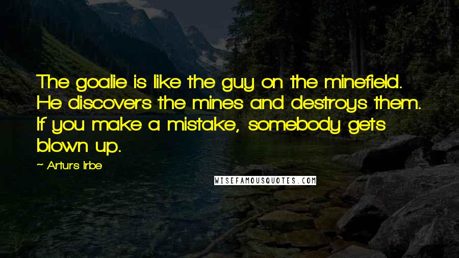 Arturs Irbe Quotes: The goalie is like the guy on the minefield. He discovers the mines and destroys them. If you make a mistake, somebody gets blown up.