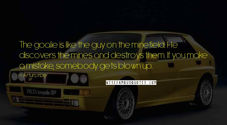 Arturs Irbe Quotes: The goalie is like the guy on the minefield. He discovers the mines and destroys them. If you make a mistake, somebody gets blown up.