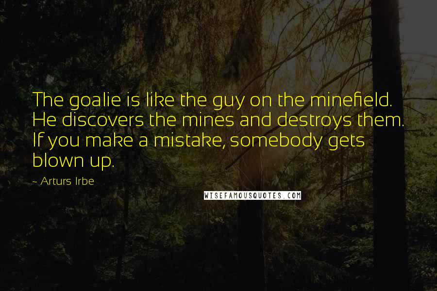 Arturs Irbe Quotes: The goalie is like the guy on the minefield. He discovers the mines and destroys them. If you make a mistake, somebody gets blown up.