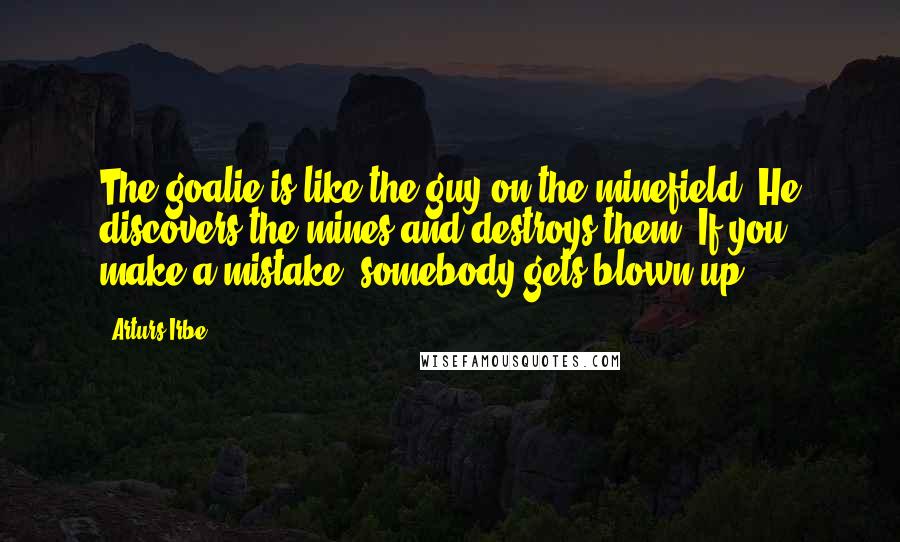 Arturs Irbe Quotes: The goalie is like the guy on the minefield. He discovers the mines and destroys them. If you make a mistake, somebody gets blown up.