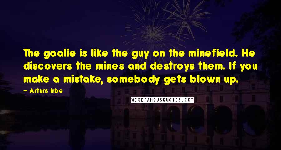 Arturs Irbe Quotes: The goalie is like the guy on the minefield. He discovers the mines and destroys them. If you make a mistake, somebody gets blown up.