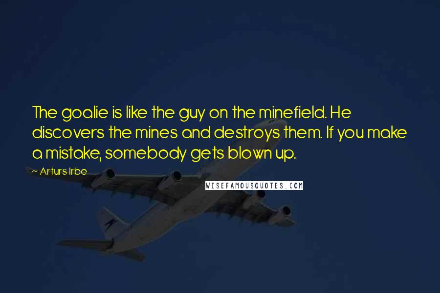 Arturs Irbe Quotes: The goalie is like the guy on the minefield. He discovers the mines and destroys them. If you make a mistake, somebody gets blown up.