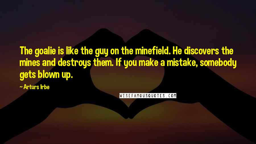 Arturs Irbe Quotes: The goalie is like the guy on the minefield. He discovers the mines and destroys them. If you make a mistake, somebody gets blown up.