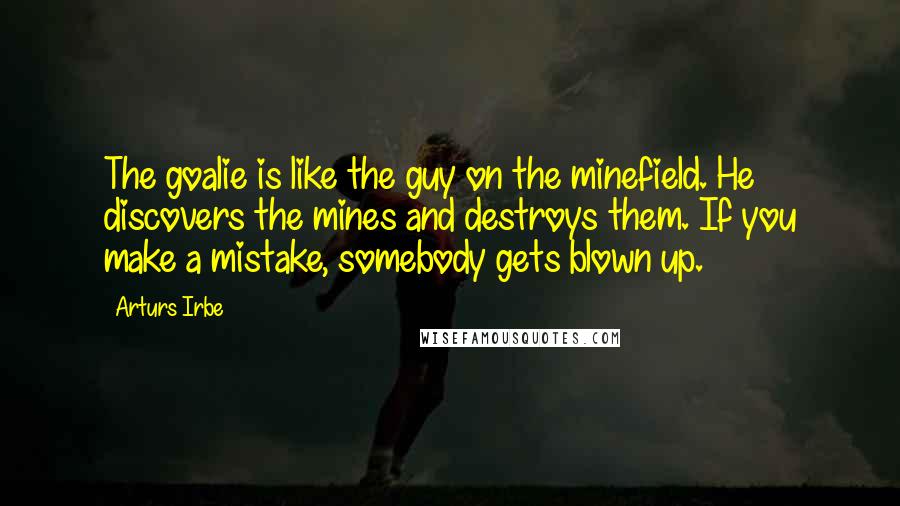 Arturs Irbe Quotes: The goalie is like the guy on the minefield. He discovers the mines and destroys them. If you make a mistake, somebody gets blown up.