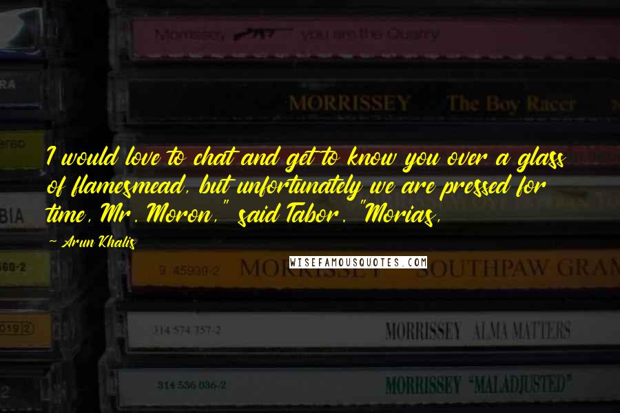 Arun Khalis Quotes: I would love to chat and get to know you over a glass of flamesmead, but unfortunately we are pressed for time, Mr. Moron," said Tabor. "Morias,