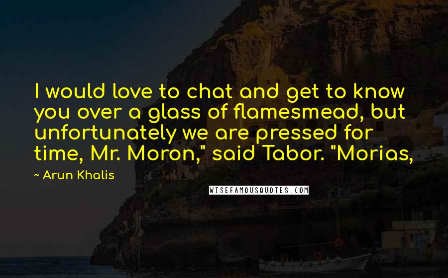 Arun Khalis Quotes: I would love to chat and get to know you over a glass of flamesmead, but unfortunately we are pressed for time, Mr. Moron," said Tabor. "Morias,