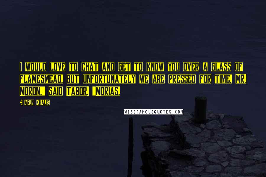 Arun Khalis Quotes: I would love to chat and get to know you over a glass of flamesmead, but unfortunately we are pressed for time, Mr. Moron," said Tabor. "Morias,